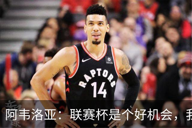 阿韦洛亚：联赛杯是个好机会，我们离决赛已经不远了