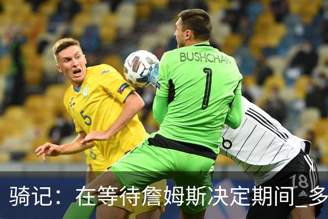 骑记：在等待詹姆斯决定期间 多位骑士内部成员一度相信他会回归